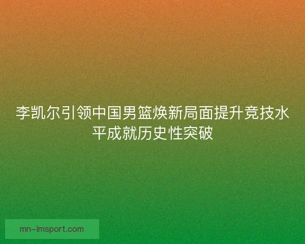 李凯尔引领中国男篮焕新局面提升竞技水平成就历史性突破